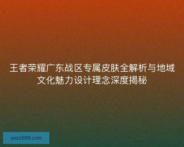 王者荣耀广东战区专属皮肤全解析与地域文化魅力设计理念深度揭秘