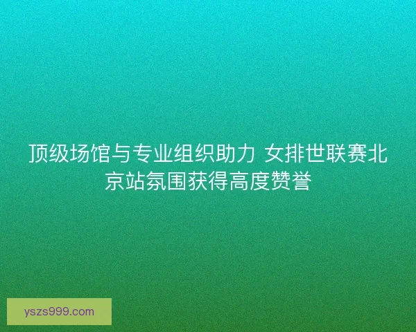 顶级场馆与专业组织助力 女排世联赛北京站氛围获得高度赞誉