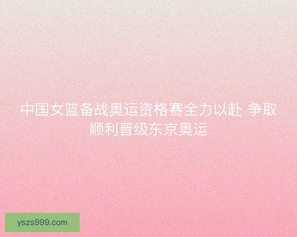 中国女篮备战奥运资格赛全力以赴 争取顺利晋级东京奥运