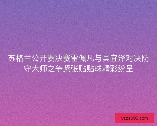 苏格兰公开赛决赛雷佩凡与吴宜泽对决防守大师之争紧张贴贴球精彩纷呈