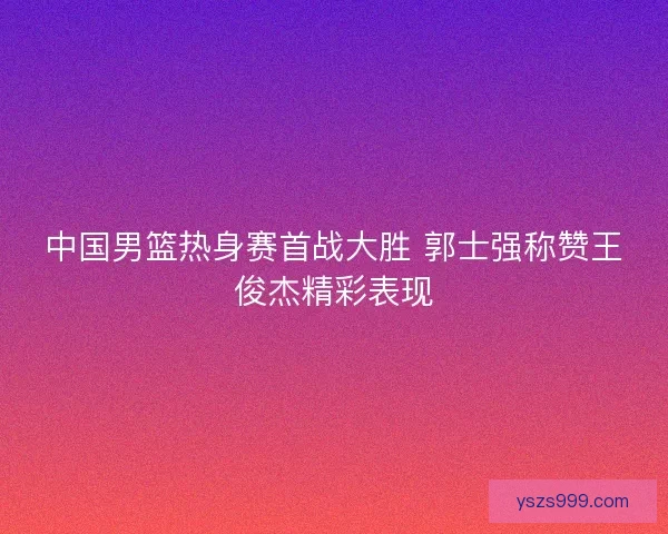 中国男篮热身赛首战大胜 郭士强称赞王俊杰精彩表现