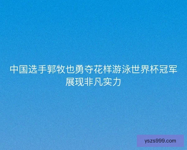 中国选手郭牧也勇夺花样游泳世界杯冠军展现非凡实力