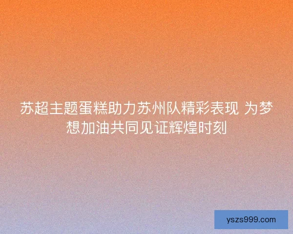 苏超主题蛋糕助力苏州队精彩表现 为梦想加油共同见证辉煌时刻